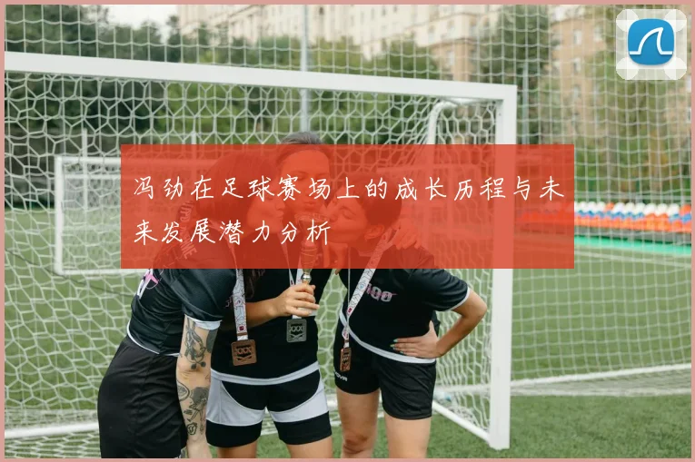 冯劲在足球赛场上的成长历程与未来发展潜力分析