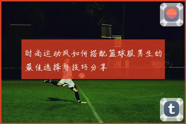 时尚运动风如何搭配篮球服男生的最佳选择与技巧分享