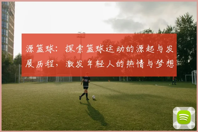 源篮球：探索篮球运动的源起与发展历程，激发年轻人的热情与梦想