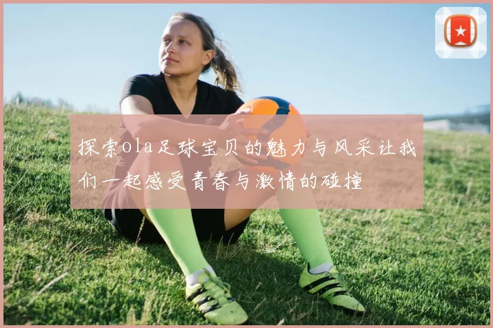 探索ola足球宝贝的魅力与风采让我们一起感受青春与激情的碰撞