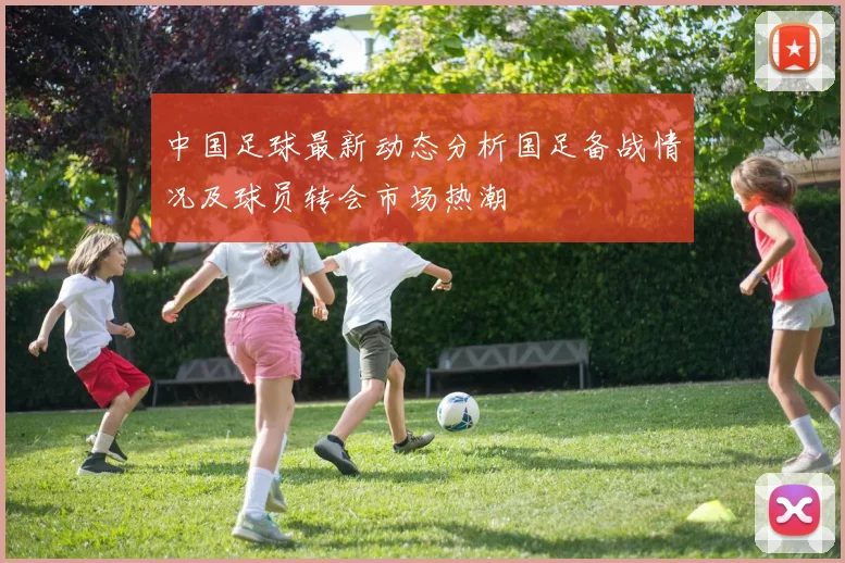 中国足球最新动态分析国足备战情况及球员转会市场热潮