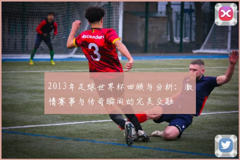 2013年足球世界杯回顾与分析：激情赛事与传奇瞬间的完美交融