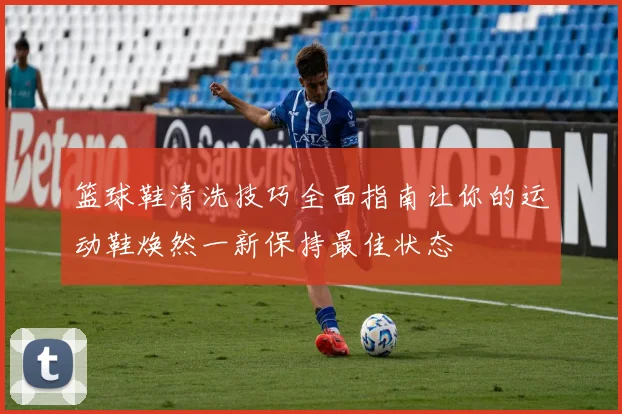 篮球鞋清洗技巧全面指南让你的运动鞋焕然一新保持最佳状态