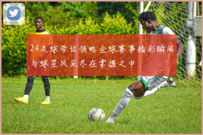 24足球带你领略全球赛事精彩瞬间与球星风采尽在掌握之中