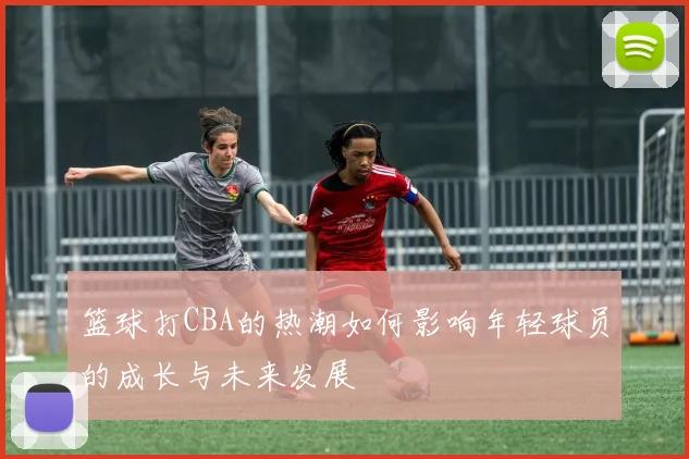 篮球打CBA的热潮如何影响年轻球员的成长与未来发展