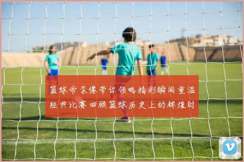 篮球帝录像带你领略精彩瞬间重温经典比赛回顾篮球历史上的辉煌时刻